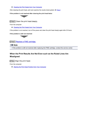 Page 63Cleaning the Print Heads from Your Computer
After cleaning the print head, print and examine the nozzle check pattern: 
 Step1
If the problem is not resolved after cleaning the print head twice:
Step4  Clean the print head deeply.
From the computer
Cleaning the Print Heads from Your Computer
If the problem is not resolved, turn off the power and clean the print head deeply again after 24 hours.
If the problem is still not resolved:
Step5  Replace a FINE cartridge.
Note
•
If the problem is still not...
