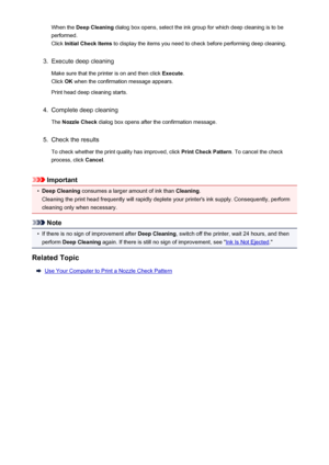 Page 69When the Deep Cleaning  dialog box opens, select the ink group for which deep cleaning is to be
performed.
Click  Initial Check Items  to display the items you need to check before performing deep cleaning.3.
Execute deep cleaning
Make sure that the printer is on and then click  Execute.
Click  OK when the confirmation message appears.
Print head deep cleaning starts.
4.
Complete deep cleaning
The  Nozzle Check  dialog box opens after the confirmation message.
5.
Check the results
To check whether the...