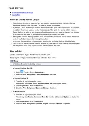Page 8Read Me First
Notes on Online Manual Usage
How to Print
Notes on Online Manual Usage
•
Reproduction, diversion or copying of any text, photo or image published in the  Online Manual
(hereinafter referred to as "this guide"), in whole or in part, is prohibited.
•
In principle, Canon shall change or delete the contents of this guide without prior notice to customers. In addition, Canon may suspend or stop the disclosure of this guide due to unavoidable reasons.
Canon shall not be liable for any...