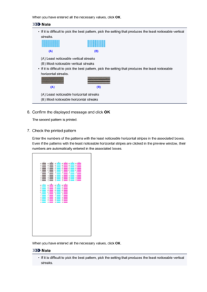 Page 72When you have entered all the necessary values, click OK.
Note
•
If it is difficult to pick the best pattern, pick the setting that produces the least noticeable vertical
streaks.
(A) Least noticeable vertical streaks
(B) Most noticeable vertical streaks
•
If it is difficult to pick the best pattern, pick the setting that produces the least noticeable
horizontal streaks.
(A) Least noticeable horizontal streaks
(B) Most noticeable horizontal streaks
6.
Confirm the displayed message and click  OK
The...