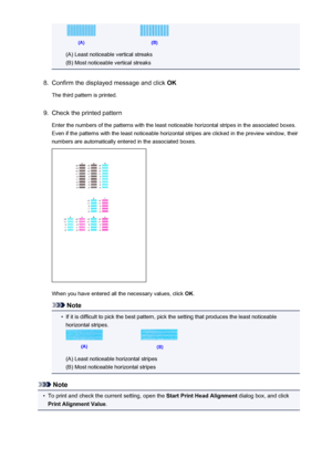 Page 73(A) Least noticeable vertical streaks
(B) Most noticeable vertical streaks
8.
Confirm the displayed message and click  OK
The third pattern is printed.
9.
Check the printed pattern Enter the numbers of the patterns with the least noticeable horizontal stripes in the associated boxes.
Even if the patterns with the least noticeable horizontal stripes are clicked in the preview window, their
numbers are automatically entered in the associated boxes.
When you have entered all the necessary values, click...