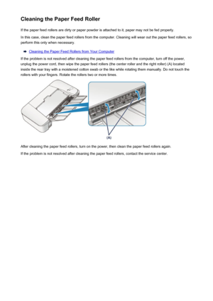 Page 78Cleaning the Paper Feed RollerIf the paper feed rollers are dirty or paper powder is attached to it, paper may not be fed properly.
In this case, clean the paper feed rollers from the computer. Cleaning will wear out the paper feed rollers, so
perform this only when necessary.
Cleaning the Paper Feed Rollers from Your Computer
If the problem is not resolved after cleaning the paper feed rollers from the computer, turn off the power, unplug the power cord, then wipe the paper feed rollers (the center...