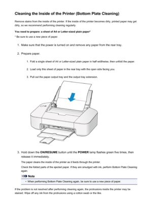 Page 79Cleaning the Inside of the Printer (Bottom Plate Cleaning)Remove stains from the inside of the printer. If the inside of the printer becomes dirty, printed paper may get
dirty, so we recommend performing cleaning regularly.
You need to prepare: a sheet of A4 or Letter-sized plain paper* * Be sure to use a new piece of paper.1.
Make sure that the power is turned on and remove any paper from the rear tray.
2.
Prepare paper.
1.
Fold a single sheet of A4 or Letter-sized plain paper in half widthwise, then...