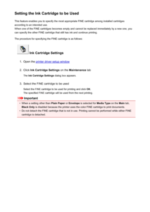 Page 86Setting the Ink Cartridge to be UsedThis feature enables you to specify the most appropriate FINE cartridge among installed cartridges
according to an intended use.
When one of the FINE cartridges becomes empty and cannot be replaced immediately by a new one, you
can specify the other FINE cartridge that still has ink and continue printing.
The procedure for specifying the FINE cartridge is as follows:
 Ink Cartridge Settings
1.
Open the printer driver setup window
2.
Click  Ink Cartridge Settings  on...