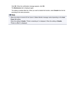 Page 88Click OK. When the confirmation message appears, click  OK.
The  Maintenance  tab is displayed again.
The setting is enabled after this. When you want to disable this function, select  Disable from the list
according to the same procedure.
Note
•
When the printer is turned off, the Canon IJ Status Monitor message varies depending on the  Auto
Power On  setting.
When the setting is  Enable, "Printer is standing by" is displayed. When the setting is  Disable,
"Printer is offline" is...