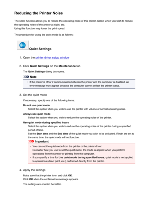 Page 89Reducing the Printer NoiseThe silent function allows you to reduce the operating noise of this printer. Select when you wish to reduce
the operating noise of the printer at night, etc.
Using this function may lower the print speed.
The procedure for using the quiet mode is as follows:
 Quiet Settings
1.
Open the printer driver setup window
2.
Click  Quiet Settings  on the Maintenance  tab
The  Quiet Settings  dialog box opens.
Note
•
If the printer is off or if communication between the printer and the...