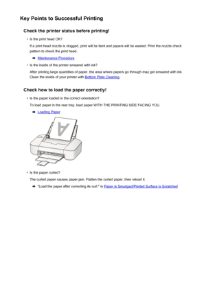 Page 94Key Points to Successful PrintingCheck the printer status before printing!•
Is the print head OK?
If a print head nozzle is clogged, print will be faint and papers will be wasted. Print the nozzle check
pattern to check the print head.
Maintenance Procedure
•
Is the inside of the printer smeared with ink?
After printing large quantities of paper, the area where papers go through may get smeared with ink.
Clean the inside of your printer with 
Bottom Plate Cleaning .
Check how to load the paper...