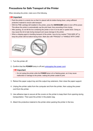 Page 99Precautions for Safe Transport of the PrinterWhen relocating the printer, make sure of the following.
Important
•
Pack the printer in a sturdy box so that it is placed with its bottom facing down, using sufficientprotective material to ensure safe transport.
•
With the FINE cartridge left installed in the printer, press the  ON/RESUME button to turn off the power.
This allows the printer to automatically cap the print head, thus preventing it from drying.
•
After packing, do not tilt the box containing...