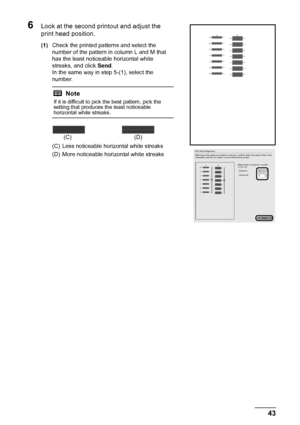 Page 4743
Routine Maintenance
6Look at the second printout and adjust the 
print head position.
(1) Check the printed patterns and select the 
number of the pattern in column L and M that 
has the least noticeable horizontal white 
streaks, and click  Send.
In the same way in step 5-(1), select the 
number.
(C) Less noticeable horizontal white streaks
(D) More noticeable horizontal white streaks
Note
If it is difficult to pick the best pattern, pick the 
setting that produces the least noticeable 
horizontal...