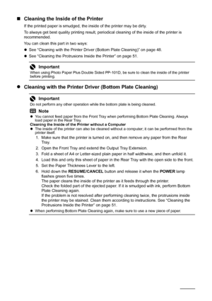 Page 5248Routine Maintenance
„Cleaning the Inside of the Printer
If the printed paper is smudged, the inside of the printer may be dirty. 
To always get best quality printing result, per iodical cleaning of the inside of the printer is 
recommended.
You can clean this part in two ways:
z See “Cleaning with the Printer Driver (Bottom Plate Cleaning)” on page 48.
z See “Cleaning the Protrusions Inside the Printer” on page 51.
z Cleaning with the Printer Driver (Bottom Plate Cleaning)
Important
When using Photo...