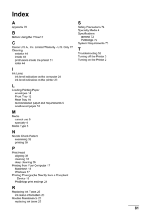 Page 8581
Index
A
Appendix 70
B
Before Using the Printer 2
CCanon U.S.A., Inc. Limited Warranty - U.S. Only 77
Cleaning exterior
 44
inside 48
protrusions inside the printer 51
roller 44
I
Ink Lamp ink level indication on the computer 24
ink level indication on the printer 23
L
Loading Printing Paper envelopes 14
Front Tray 12
Rear Tray 10
recommended paper and requirements 5
small-sized paper 16
MMedia cannot use 6
specialty 4
Media Type 5
NNozzle Check Pattern examining 32
printing 30
P
Print Head aligning...