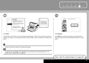 Page 23  2
6
1 2 354
Serial Number
* * * * * * * 
1110
Click   Restart  .
Click  Restart   to restart the computer. After restarting the 
computer, remove the   Setup CD-ROM  and keep it in a safe 
place.
Next, read " 6 Loading Paper " on page 22!
Click   Next .
If connected to the Internet, the user registration page appears. Follow the on-screen instructions to 
register your product. You will need your product serial number, which is located on the inside of the 
printer.
To register later,...