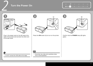 Page 5  3
12 3 4 5 6
(1)(2)
(A)(B)
2
231
Turn the Power On
Plug in the power cord on the left side at the 
back of the printer and connect the other end 
to the wall outlet. Press the  
ON   button  (A) to turn on the printer. Confirm that the   POWER   lamp  (B) lights 
green.
Do NOT connect the USB cable at this stage.
• The printer may make some operating noises. 
This is normal operation.
•
 