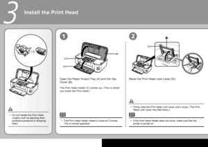 Page 6
(B)
(A)
(C)
(D)
3
12
Install the Print Head
Open the Paper Output Tray (A) and the Top 
Cover (B).Raise the Print Head Lock Lever (D).
Firmly raise the Print Head Lock Lever until it stops. (The Print 
Head Lock Lever may feel heavy.)
•
If the Print Head Holder does not move, make sure that the 
printer is turned on.
•
The Print Head Holder (C) comes out. (This is where 
you install the Print Head.)
Do not handle the Print Head 
roughly such as applying them 
excessive pressure or dropping 
them....