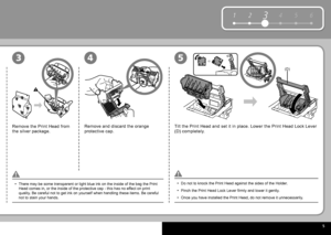 Page 7  5
1 234 5 6
(D)
453
Remove the  Print Head  from 
the silver package.Remove and discard the orange 
protective cap.
Tilt the  Print Head  and set it in place. Lower the  Print Head Lock Lever  
(D) completely.
There may be some transparent or light blue ink on the inside of the bag\
 the  Print 
Head  comes in, or the inside of the protective cap - this has no effect on print 
quality. Be careful not to get ink on yourself when handling these items. Be ca\
reful 
not to stain your hands.
•
Do not to...