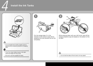 Page 8
(1)
(2)
(A)
4
12
Install the Ink Tanks
Pull the orange tape (1) in the 
direction of the arrow to peel off the 
protective film and remove the film (2) 
completely.
Do not hold the sides of the ink tank; ink may splash.
•
Do not handle the ink tanks roughly such as 
applying them excessive pressure or dropping 
them.
•
While pressing down with your left thumb, twist off the 
orange protective cap (A) located on the bottom of the 
ink tank.
If the Print Head Holder moves to the right, 
close and...