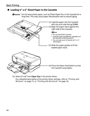 Page 16Basic Printing
12
„Loading 4" x 6"-Sized Paper in the Cassette
Do not leave photo paper, such as Photo Paper Pro, in the Cassette for a 
long time. This may cause paper discoloration due to natural aging.
(5) Select 4
4" x 6" from PPaper Size in the printer driver.
For a detailed description of the printer driver settings, refer to “P
Printing with 
Windows”on page 15, or “P
Printing with Macintosh”on page 18.
(1) Load the paper into the Cassette 
with the print side facing DOWN.
(2)...