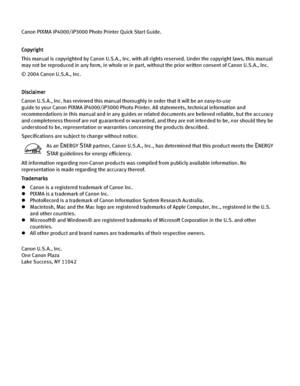 Page 4Canon PIXMA iP4000/iP3000 Photo Printer Quick Start Guide. 
Copyright
This manual is copyrighted by Canon U.S.A., Inc. with all rights reserved. Under the copyright laws, this manual 
may not be reproduced in any form, in whole or in part, without the prior written consent of Canon U.S.A., Inc.
© 2004 Canon U.S.A., Inc. 
Disclaimer
Canon U.S.A., Inc. has reviewed this manual thoroughly in order that it will be an easy-to-use 
guide to your Canon PIXMA iP4000/iP3000 Photo Printer. All statements,...