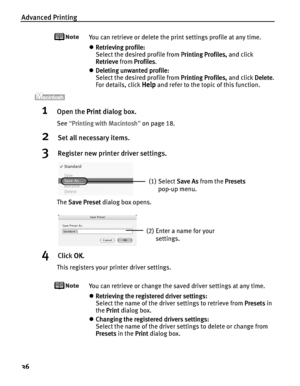 Page 40Advanced Printing
36
You can retrieve or delete the print settings profile at any time.
zRetrieving profile:
Select the desired profile from P
Printing Profiles, and click 
Retrieve from P
Profiles.
zDeleting unwanted profile:
Select the desired profile from P
Printing Profiles, and click DDelete.
For details, click 
Help and refer to the topic of this function.
1Open the PPrint dialog box.
See“PPrinting with Macintosh”on page 18.
2Set all necessary items.
3Register new printer driver settings.
The SSave...