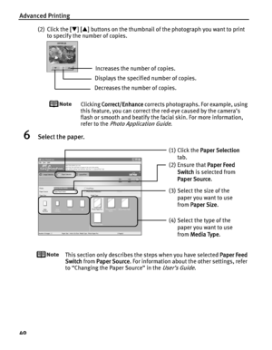Page 44Advanced Printing
40
(2) Click the [[T][S] buttons on the thumbnail of the photograph you want to print 
to specify the number of copies.
Clicking CCorrect/Enhance corrects photographs. For example, using 
this feature, you can correct the red-eye caused by the camera’s 
flash or smooth and beatify the facial skin. For more information, 
refer to the 
Photo Application Guide.
6Select the paper.
This section only describes the steps when you have selected PPaper Feed 
Switch from P
Paper Source. For...
