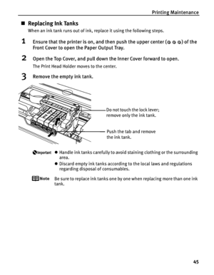 Page 49Printing Maintenance
45
„Replacing Ink Tanks
When an ink tank runs out of ink, replace it using the following steps.
1Ensure that the printer is on, and then push the upper center ( ) of the 
Front Cover to open the Paper Output Tray.
2Open the Top Cover, and pull down the Inner Cover forward to open.
The Print Head Holder moves to the center.
3Remove the empty ink tank.
zHandle ink tanks carefully to avoid staining clothing or the surrounding 
area.
zDiscard empty ink tanks according to the local laws...