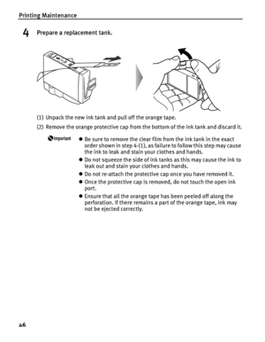 Page 50Printing Maintenance
46
4Prepare a replacement tank.
(1) Unpack the new ink tank and pull off the orange tape.
(2) Remove the orange protective cap from the bottom of the ink tank and discard it.
zBe sure to remove the clear film from the ink tank in the exact 
order shown in step 4-(1), as failure to follow this step may cause 
the ink to leak and stain your clothes and hands.
zDo not squeeze the side of ink tanks as this may cause the ink to 
leak out and stain your clothes and hands. 
zDo not...