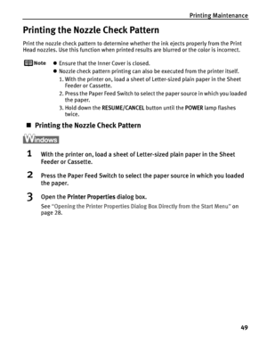 Page 53Printing Maintenance
49
Printing the Nozzle Check Pattern
Print the nozzle check pattern to determine whether the ink ejects properly from the Print 
Head nozzles. Use this function when printed results are blurred or the color is incorrect.
zEnsure that the Inner Cover is closed.
zNozzle check pattern printing can also be executed from the printer itself. 
1. With the printer on, load a sheet of Letter-sized plain paper in the Sheet 
Feeder or Cassette. 
2. Press the Paper Feed Switch to select the...