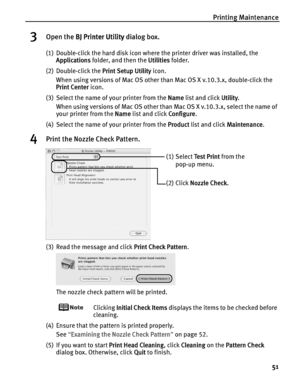 Page 55Printing Maintenance
51
3Open the BBJ Printer Utility dialog box.
(1) Double-click the hard disk icon where the printer driver was installed, the 
Applications folder, and then the U
Utilities folder.
(2) Double-click the P
Print Setup Utility icon.
When using versions of Mac OS other than Mac OS X v.10.3.x, double-click the 
Print Center icon.
(3) Select the name of your printer from the N
Name list and click UUtility.
When using versions of Mac OS other than Mac OS X v.10.3.x, select the name of 
your...