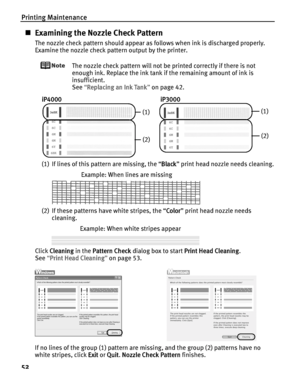 Page 56Printing Maintenance
52
„Examining the Nozzle Check Pattern
The nozzle check pattern should appear as follows when ink is discharged properly.
Examine the nozzle check pattern output by the printer.
The nozzle check pattern will not be printed correctly if there is not 
enough ink. Replace the ink tank if the remaining amount of ink is 
insufficient.
See“R
Replacing an Ink Tank”on page 42.
(1) If lines of this pattern are missing, the “B
Black” print head nozzle needs cleaning.
(2) If these patterns have...