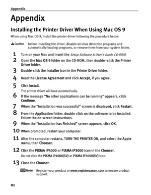 Page 86Appendix
82
Appendix
Installing the Printer Driver When Using Mac OS 9
When using Mac OS 9, install the printer driver following the procedure below.
Before installing the driver, disable all virus detection programs and 
automatically loading programs, or remove them from your system folder.
1Turn on your Mac and insert the Setup Software & User’s Guide CD-ROM.
2Open the MMac OS 9 folder on the CD-ROM, then double–click the PPrinter 
Driver folder.
3Double-click the IInstaller icon in the PPrinter...