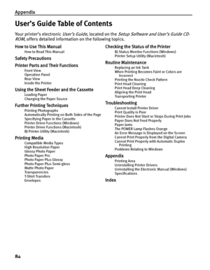 Page 88Appendix
84
User’s Guide Table of Contents
Your printer’s electronic User’s Guide, located on the Setup Software and User’s Guide CD-
ROM
, offers detailed information on the following topics.
How to Use This Manual
How to Read This Manual
Safety Precautions
Printer Parts and Their Functions
Front View
Operation Panel
Rear View
Inside the Printer
Using the Sheet Feeder and the Cassette
Loading Paper
Changing the Paper Source
Further Printing Techniques
Printing Photographs
Automatically Printing on Both...