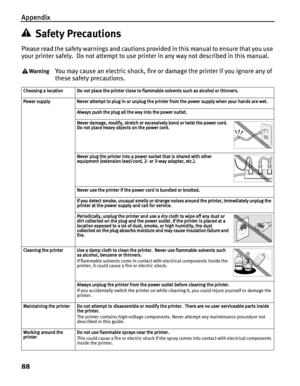 Page 92Appendix
88
Safety Precautions
Please read the safety warnings and cautions provided in this manual to ensure that you use 
your printer safely.  Do not attempt to use printer in any way not described in this manual. 
You may cause an electric shock, fire or damage the printer if you ignore any of 
these safety precautions.
Choosing a locationDo not place the printer close to flammable solvents such as alcohol or thinners.
Power supplyNever attempt to plug in or unplug the printer from the power supply...