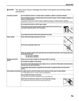 Page 93Appendix
89
You may cause injury or damage the printer if you ignore any of these safety 
precautions.
Choosing a locationDo not install the printer in a location that is unstable or subject to excessive vibration.
Do not install the printer in locations that are very humid or dusty, in direct sunlight, outdoors, or 
close to a heating source.
To avoid the risk of fire or electric shocks, install the printer in a location with an ambient 
temperature range of 5°C to 35°C (41°F to 95°F) and humidity of...