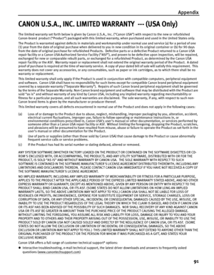 Page 95Appendix
91
CANON U.S.A., INC. LIMITED WARRANTY  --- (USA Only)
The limited warranty set forth below is given by Canon U.S.A., Inc. (“Canon USA”) with respect to the new or refurbished 
Canon-brand  product (“Product”) packaged with this limited warranty, when purchased and used in the United States only.  
The Product is warranted against defects in materials and workmanship under normal use and service (a) for a period of one 
(1) year from the date of original purchase when delivered to you in new...