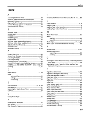 Page 97Index
93
Index
A
Accessing the Printer Driver ......................................... 28
Adjusting the Print Quality for Photographs ................. 29
Advanced Printing ........................................................ 22
Aligning the Print Head ................................................ 61
An Error Message Appears on the Screen ..................... 77
Automatic Duplex Printing............................................ 78
B
BCI-3eBK Black...