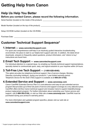 Page 2Getting Help from CanonHelp Us Help You BetterBefore you contact Canon, please record the following information.Serial Number (located on the inside of the product): ________________________________________
Model Number (located on the top of the product): __________________________________________
Setup CD-ROM number (located on the CD-ROM): _________________________________________
Purchase Date: _____________________________________________________________________Customer Technical Support Sequence*1....