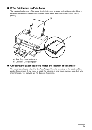 Page 139
Before Using the Printer
„ If You Print Mainly on Plain Paper
You can load plain paper of the same size in both paper sources, and set the printer driver to 
automatically switch the paper source when ei ther paper source runs out of paper during 
printing.
(A) Rear Tray: Load plain paper
(B) Cassette: Load plain paper
„ Choosing the paper source to match the location of the printer
You can choose to use only either the Rear Tray  or Cassette according to the location of the 
printer. For example, if...