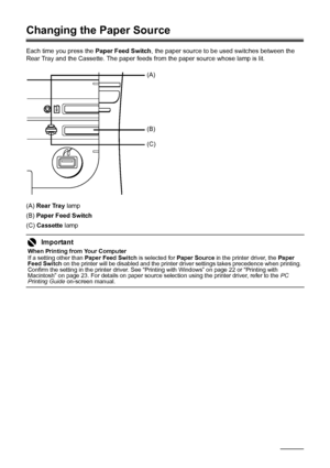 Page 1410Before Using the Printer
Changing the Paper Source
Each time you press the  Paper Feed Switch, the paper source to be used switches between the 
Rear Tray and the Cassette. The paper feeds from the paper source whose lamp is lit.
(A)  Rear Tray  lamp
(B)  Paper Feed Switch
(C)  Cassette  lamp
Important
When Printing from Your Computer
If a setting other than  Paper Feed Switch is selected for Paper Source in the printer driver, the  Paper 
Feed Switch  on the printer will be disabled and the printer...