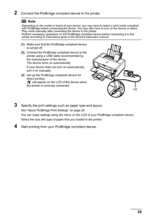 Page 2925
Printing Photographs Direct ly from a Compliant Device
2Connect the PictBridge compliant device to the printer.
(1)Make sure that the PictBridge compliant device 
is turned off.
(2) Connect the PictBridge compliant device to the 
printer using a USB cable recommended by 
the manufacturer of the device.
The device turns on automatically.
If your device does not turn on automatically, 
turn it on manually.
(3) Set up the PictBridge compliant device for 
direct printing.
 will appear on the LCD of the...