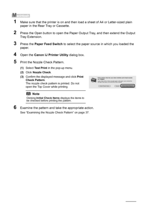 Page 4036Routine Maintenance
1Make sure that the printer is on and then load a sheet of A4 or Letter-sized plain 
paper in the Rear Tray or Cassette.
2Press the Open button to open the Paper Ou tput Tray, and then extend the Output 
Tray Extension.
3Press the  Paper Feed Switch  to select the paper source in which you loaded the 
paper.
4Open the  Canon IJ Printer Utility  dialog box.
5Print the Nozzle Check Pattern.
(1)Select  Test Print  in the pop-up menu.
(2) Click  Nozzle Check .
(3) Confirm the displayed...