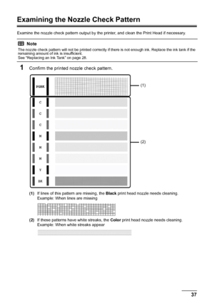 Page 4137
Routine Maintenance
Examining the Nozzle Check Pattern
Examine the nozzle check pattern output by the  printer, and clean the Print Head if necessary.
1Confirm the printed nozzle check pattern.
(1)If lines of this pattern are missing, the  Black print head nozzle needs cleaning.
Example: When lines are missing
(2) If these patterns have white streaks, the  Color print head nozzle needs cleaning.
Example: When white streaks appear
Note
The nozzle check pattern will not be printed correctly if there is...