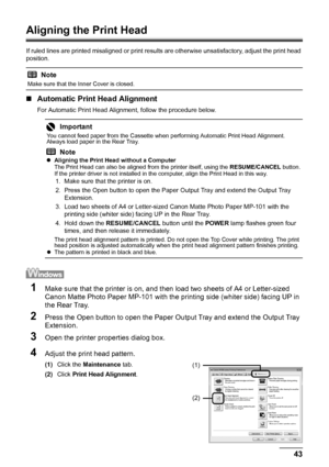 Page 4743
Routine Maintenance
Aligning the Print Head
If ruled lines are printed misaligned or print result s are otherwise unsatisfactory, adjust the print head 
position.
„ Automatic Print Head Alignment
For Automatic Print Head Alignment, follow the procedure below.
1Make sure that the printer is on, and t hen load two sheets of A4 or Letter-sized 
Canon Matte Photo Paper MP-101 with the printing side (whiter side) facing UP in 
the Rear Tray.
2Press the Open button to open the Paper Ou tput Tray and extend...