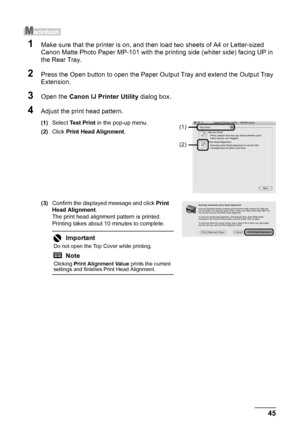 Page 4945
Routine Maintenance
1Make sure that the printer is on, and t hen load two sheets of A4 or Letter-sized 
Canon Matte Photo Paper MP-101 with the printing side (whiter side) facing UP in 
the Rear Tray.
2Press the Open button to open the Paper Ou tput Tray and extend the Output Tray 
Extension.
3Open the  Canon IJ Printer Utility  dialog box.
4Adjust the print head pattern.
(1)Select  Test Print  in the pop-up menu.
(2) Click  Print Head Alignment .
(3) Confirm the displayed message and click  Print...