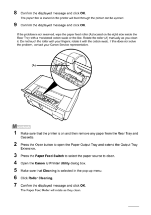 Page 6258Routine Maintenance
8Confirm the displayed message and click  OK.
The paper that is loaded in the printer will feed through the printer and be ejected.
9Confirm the displayed message and click  OK.
If the problem is not resolved, wipe the paper feed roller (A) located on the right side inside the 
Rear Tray with a moistened cotton swab or the li ke. Rotate the roller (A) manually as you clean 
it. Do not touch the roller with your fingers; rota te it with the cotton swab. If this does not solve 
the...