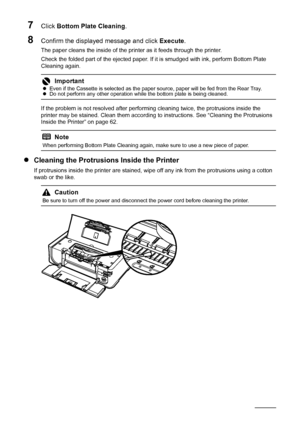 Page 6662Routine Maintenance
7Click Bottom Plate Cleaning .
8Confirm the displayed message and click  Execute.
The paper cleans the inside of the printer as it feeds through the printer.
Check the folded part of the ejected paper. If it is smudged with ink, perform Bottom Plate 
Cleaning again.
If the problem is not resolved after performi ng cleaning twice, the protrusions inside the 
printer may be stained. Clean them according to instructions. See “Cleaning the Protrusions 
Inside the Printer” on page 62.
z...