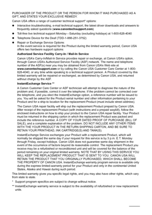 Page 9894
PURCHASER OF THE PRODUCT OR THE PERSON FOR WHOM IT WAS PURCHASED AS A 
GIFT, AND STATES YOUR EXCLUSIVE REMEDY.
Canon USA offers a range of customer technical support* options:
z Interactive troubleshooting, e-mail technical s upport, the latest driver downloads and answers to 
frequently asked questions ( www.canontechsupport.com )
z Toll-free live technical support Monday—Sat urday (excluding holidays) at 1-800-828-4040
z Telephone Device for the Deaf (TDD-1-866-251-3752)
z Repair or Exchange Service...