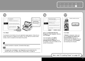 Page 17  15
6
1 2 354
Serial Number
* * * * * * * 
161517
Click   Exit .
Next, read " 6 Loading Paper " on page 22!
When the   Extended Survey 
Program   screen appears, confirm 
the message. 
If you can agree, click   Agree .
If you click   Do not agree  , the 
 
Extended Survey Program   will not 
be installed. (This has no effect on the 
printer's functionality.) 
Click   Next .
If connected to the Internet, the user registration page appears. Follow the on-
screen instructions to register your...