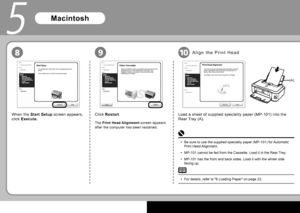 Page 201
9
5
10
(A)
8
When the  Start Setup   screen appears, 
click   Execute  . Click  
Restart  .
The  Print Head Alignment   screen appears 
after the computer has been restarted.
Macintosh
Load a sheet of supplied speciality paper ( MP-101 ) into the 
 Rear Tray (A) .
A l i g n   t h e    P r i n t   H e a d  
For details, refer to " 6 Loading Paper " on page 22.
• Be sure to use the supplied speciality paper ( MP-101 ) for Automatic 
 Print Head  Alignment.
 MP-101  cannot be fed from the...