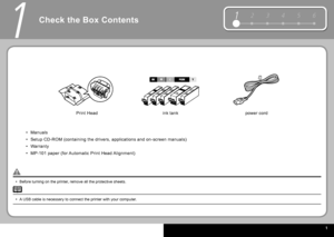 Page 3  1
12 3 4 56
1
Check the Box Contents
Before turning on the printer, remove all the protective sheets.
•
power cord
 Print Head   ink tank 
Manuals
Setup CD-ROM (containing the drivers, applications and on-screen manuals)
Warranty
 MP-101  paper (for Automatic  Print Head  Alignment)
•
•
•
•
A USB cable is necessary to connect the printer with your computer.
•
 