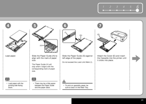 Page 25  23
61 2 345
(H)
(E)(G)
(I)
4567
Load paper with the 
printing side facing 
down.
•
To print on speciality paper, be 
sure to load it in the  Rear Tray .
•
Load paper.
Slide the  Paper Guide  (H) to 
align with the mark of paper 
size.
Do not exceed the  Load Limit Mark  (I).
Slide the  Paper Guide  (G) against 
left edge of the paper. Attach the  Cover  (E) and insert 
the  Cassette  into the printer until 
it clicks into place.
The  Paper Guide  (H) will 
stop when it aligns with the 
corresponding...